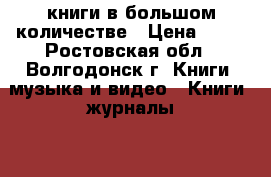 книги в большом количестве › Цена ­ 10 - Ростовская обл., Волгодонск г. Книги, музыка и видео » Книги, журналы   